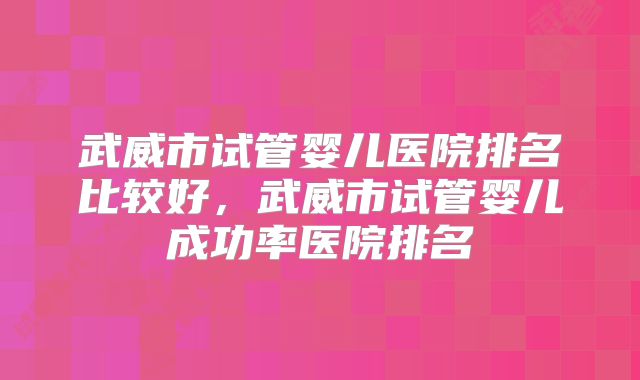 武威市试管婴儿医院排名比较好，武威市试管婴儿成功率医院排名