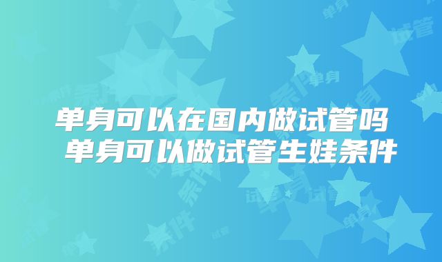 单身可以在国内做试管吗 单身可以做试管生娃条件