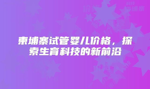 柬埔寨试管婴儿价格，探索生育科技的新前沿