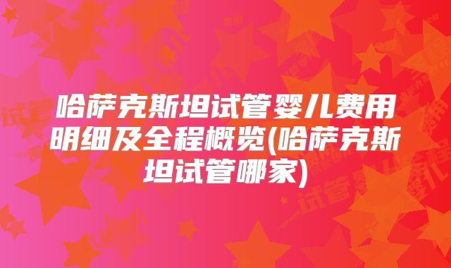 哈萨克斯坦试管婴儿费用明细及全程概览(哈萨克斯坦试管哪家)