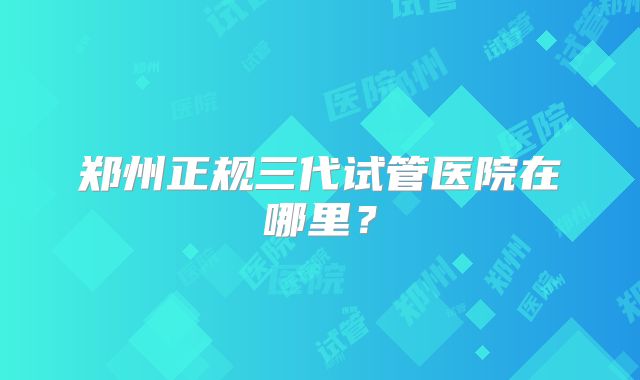 郑州正规三代试管医院在哪里?
