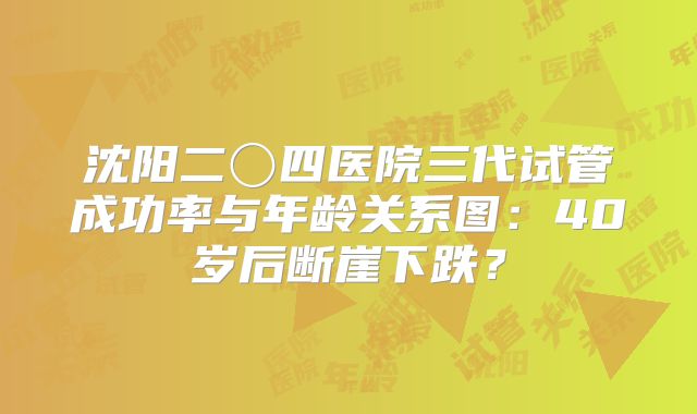 沈阳二〇四医院三代试管成功率与年龄关系图：40岁后断崖下跌？