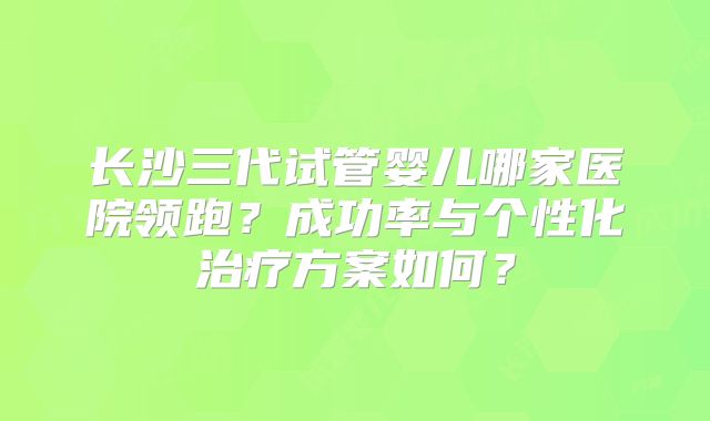 长沙三代试管婴儿哪家医院领跑？成功率与个性化治疗方案如何？