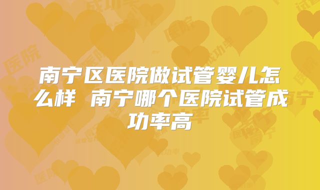 南宁区医院做试管婴儿怎么样 南宁哪个医院试管成功率高