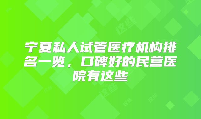 宁夏私人试管医疗机构排名一览,口碑好的民营医院有这些