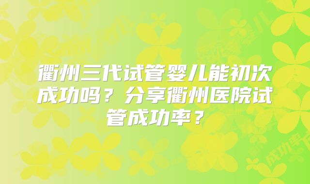 衢州三代试管婴儿能初次成功吗？分享衢州医院试管成功率？