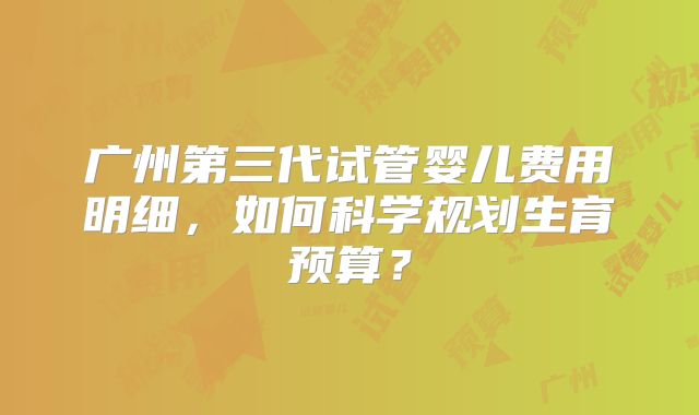广州第三代试管婴儿费用明细，如何科学规划生育预算？