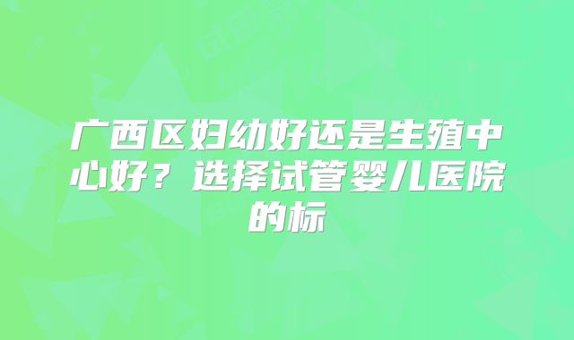 广西区妇幼好还是生殖中心好？选择试管婴儿医院的标