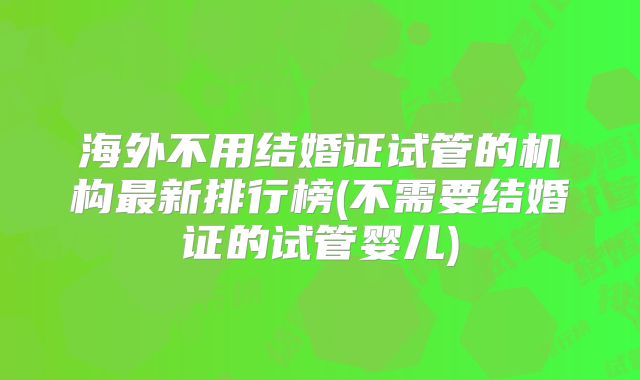 海外不用结婚证试管的机构最新排行榜(不需要结婚证的试管婴儿)