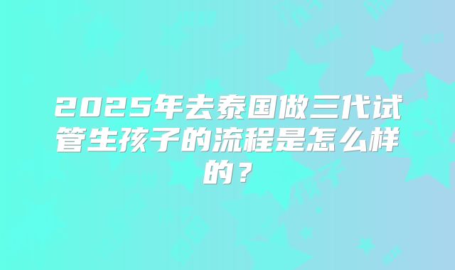 2025年去泰国做三代试管生孩子的流程是怎么样的？