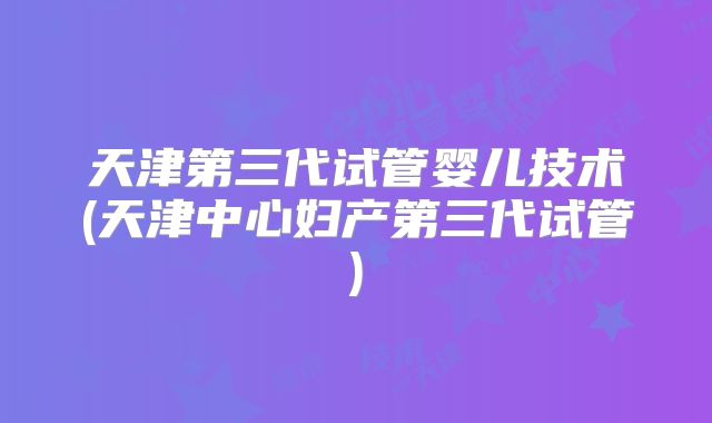 天津第三代试管婴儿技术(天津中心妇产第三代试管)