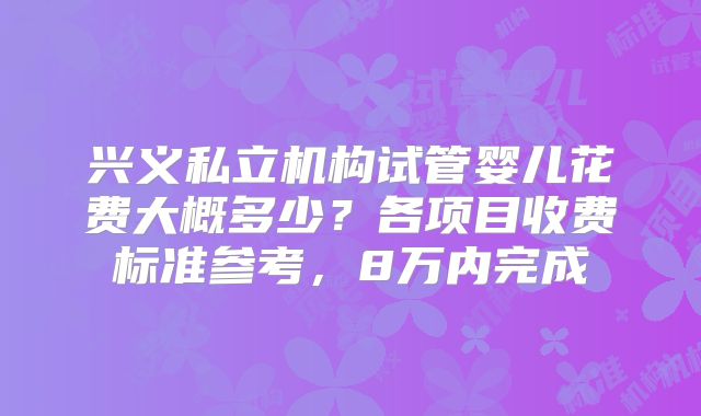 兴义私立机构试管婴儿花费大概多少？各项目收费标准参考，8万内完成