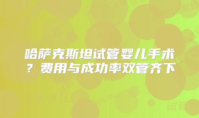 哈萨克斯坦试管婴儿手术？费用与成功率双管齐下