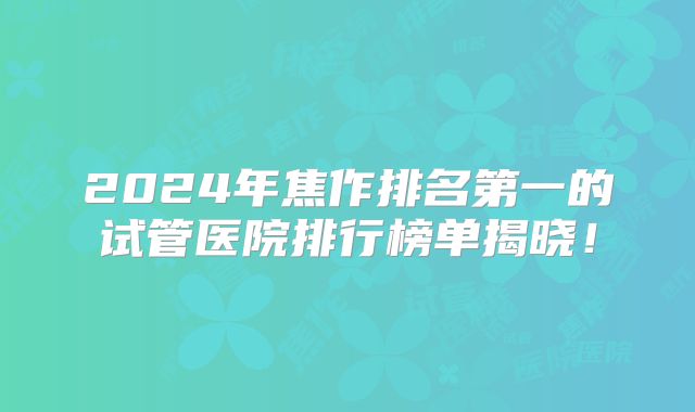 2024年焦作排名第一的试管医院排行榜单揭晓！