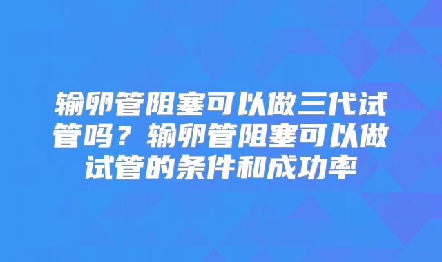 输卵管阻塞可以做三代试管吗？输卵管阻塞可以做试管的条件和成功率