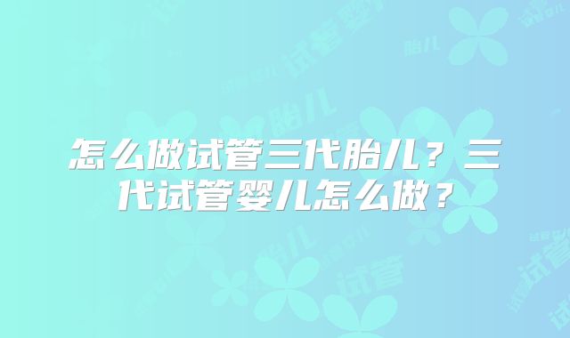 怎么做试管三代胎儿？三代试管婴儿怎么做？