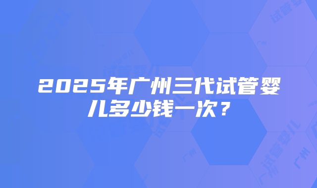 2025年广州三代试管婴儿多少钱一次?