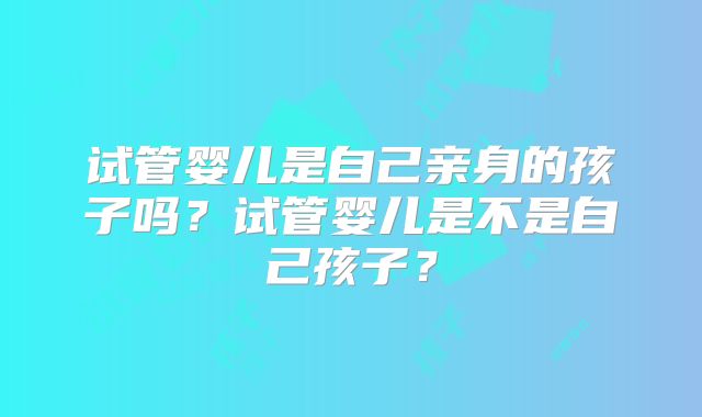 试管婴儿是自己亲身的孩子吗？试管婴儿是不是自己孩子？