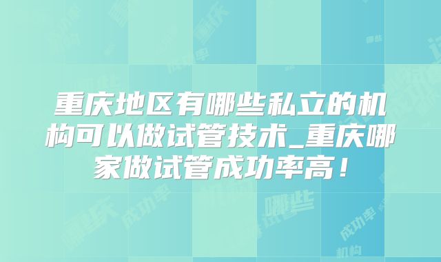 重庆地区有哪些私立的机构可以做试管技术_重庆哪家做试管成功率高！