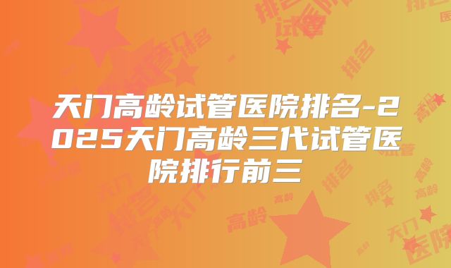 天门高龄试管医院排名-2025天门高龄三代试管医院排行前三