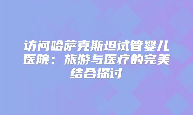 访问哈萨克斯坦试管婴儿医院：旅游与医疗的完美结合探讨