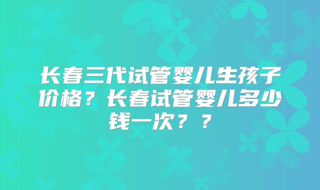 长春三代试管婴儿生孩子价格？长春试管婴儿多少钱一次？？