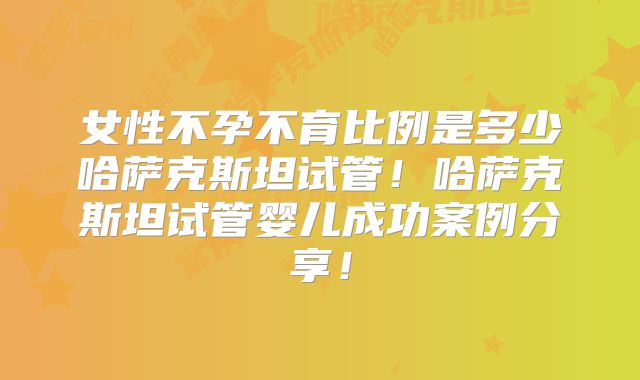 女性不孕不育比例是多少哈萨克斯坦试管!哈萨克斯坦试管婴儿成功案例分享!