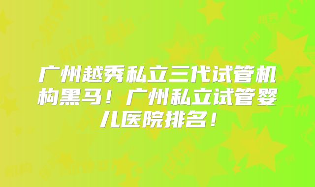 广州越秀私立三代试管机构黑马！广州私立试管婴儿医院排名！