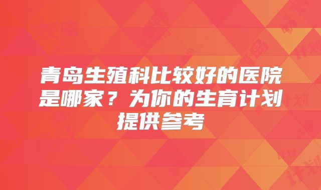 青岛生殖科比较好的医院是哪家？为你的生育计划提供参考