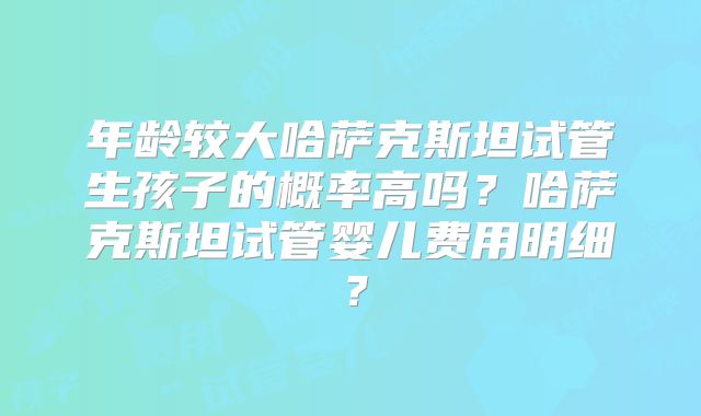 年龄较大哈萨克斯坦试管生孩子的概率高吗？哈萨克斯坦试管婴儿费用明细？