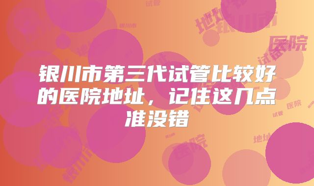 银川市第三代试管比较好的医院地址，记住这几点准没错