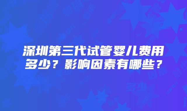 深圳第三代试管婴儿费用多少？影响因素有哪些？
