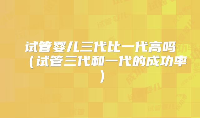 试管婴儿三代比一代高吗（试管三代和一代的成功率）