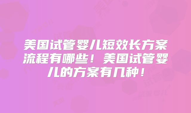 美国试管婴儿短效长方案流程有哪些！美国试管婴儿的方案有几种！