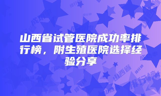 山西省试管医院成功率排行榜，附生殖医院选择经验分享