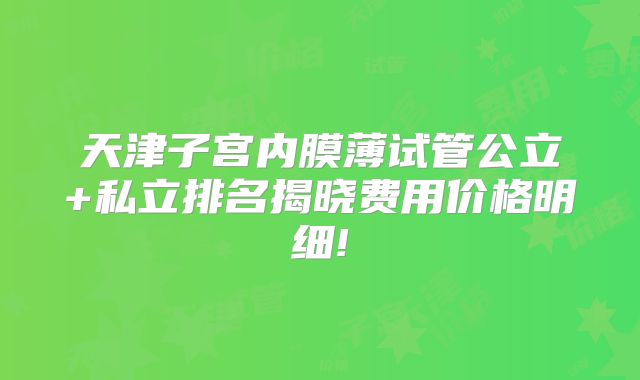 天津子宫内膜薄试管公立+私立排名揭晓费用价格明细!