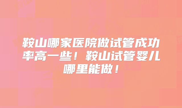 鞍山哪家医院做试管成功率高一些！鞍山试管婴儿哪里能做！