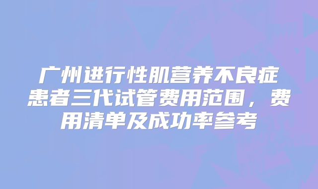 广州进行性肌营养不良症患者三代试管费用范围,费用清单及成功率参考