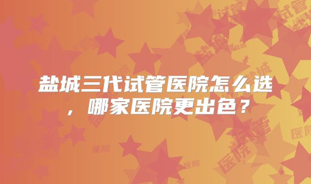 盐城三代试管医院怎么选，哪家医院更出色？