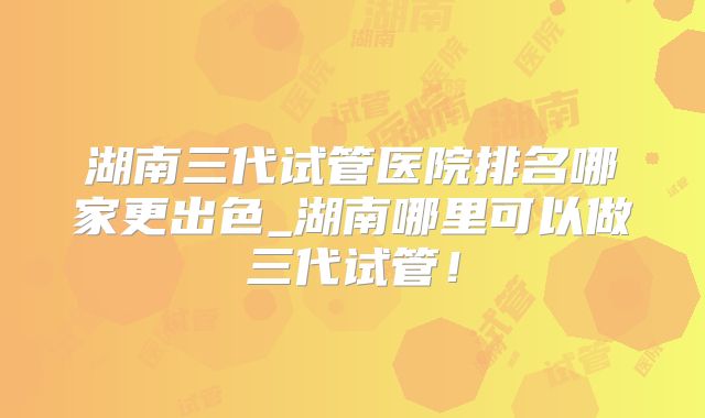 湖南三代试管医院排名哪家更出色_湖南哪里可以做三代试管！