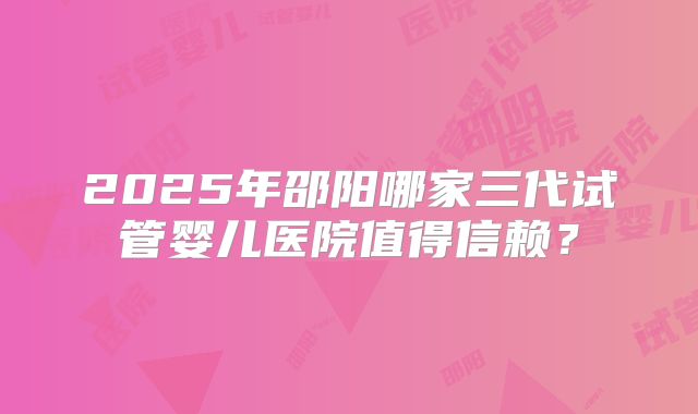 2025年邵阳哪家三代试管婴儿医院值得信赖？