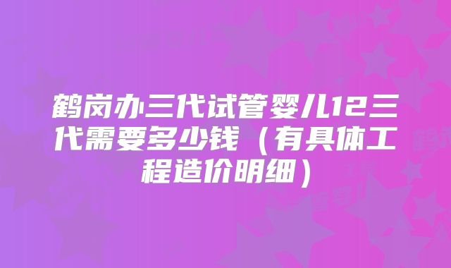 鹤岗办三代试管婴儿12三代需要多少钱（有具体工程造价明细）