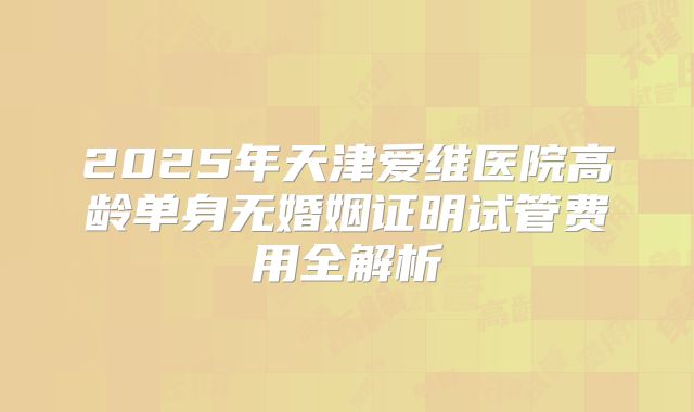 2025年天津爱维医院高龄单身无婚姻证明试管费用全解析