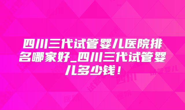 四川三代试管婴儿医院排名哪家好_四川三代试管婴儿多少钱！