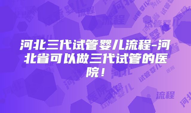 河北三代试管婴儿流程-河北省可以做三代试管的医院!