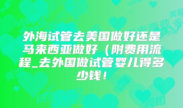外海试管去美国做好还是马来西亚做好（附费用流程_去外国做试管婴儿得多少钱！