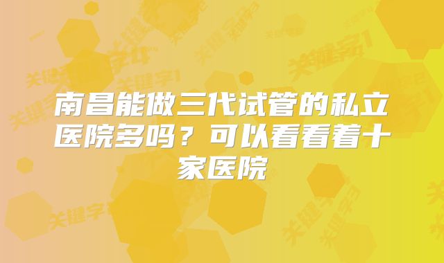 南昌能做三代试管的私立医院多吗?可以看看着十家医院
