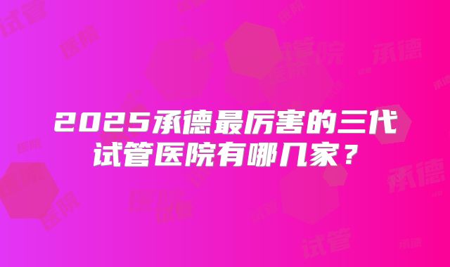 2025承德最厉害的三代试管医院有哪几家？