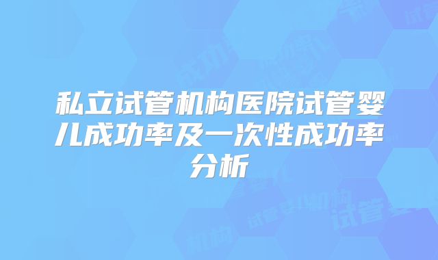 私立试管机构医院试管婴儿成功率及一次性成功率分析