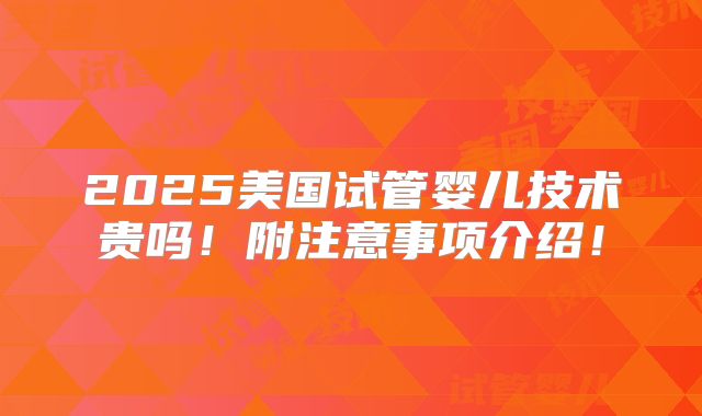 2025美国试管婴儿技术贵吗!附注意事项介绍!